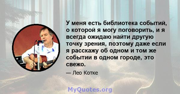 У меня есть библиотека событий, о которой я могу поговорить, и я всегда ожидаю найти другую точку зрения, поэтому даже если я расскажу об одном и том же событии в одном городе, это свежо.