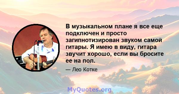 В музыкальном плане я все еще подключен и просто загипнотизирован звуком самой гитары. Я имею в виду, гитара звучит хорошо, если вы бросите ее на пол.