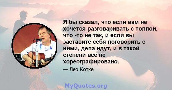 Я бы сказал, что если вам не хочется разговаривать с толпой, что -то не так, и если вы заставите себя поговорить с ними, дела идут, и в такой степени все не хореографировано.