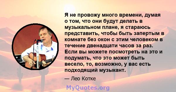 Я не провожу много времени, думая о том, что они будут делать в музыкальном плане, я стараюсь представить, чтобы быть запертым в комнате без окон с этим человеком в течение двенадцати часов за раз. Если вы можете