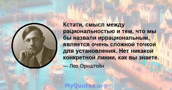 Кстати, смысл между рациональностью и тем, что мы бы назвали иррациональным, является очень сложной точкой для установления. Нет никакой конкретной линии, как вы знаете.