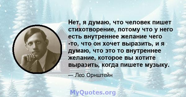 Нет, я думаю, что человек пишет стихотворение, потому что у него есть внутреннее желание чего -то, что он хочет выразить, и я думаю, что это то внутреннее желание, которое вы хотите выразить, когда пишете музыку.