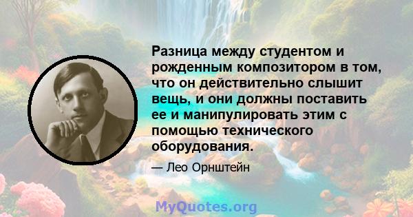 Разница между студентом и рожденным композитором в том, что он действительно слышит вещь, и они должны поставить ее и манипулировать этим с помощью технического оборудования.