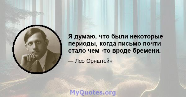 Я думаю, что были некоторые периоды, когда письмо почти стало чем -то вроде бремени.