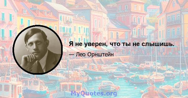 Я не уверен, что ты не слышишь.