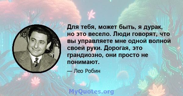 Для тебя, может быть, я дурак, но это весело. Люди говорят, что вы управляете мне одной волной своей руки. Дорогая, это грандиозно, они просто не понимают.