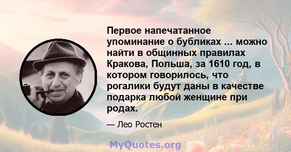 Первое напечатанное упоминание о бубликах ... можно найти в общинных правилах Кракова, Польша, за 1610 год, в котором говорилось, что рогалики будут даны в качестве подарка любой женщине при родах.