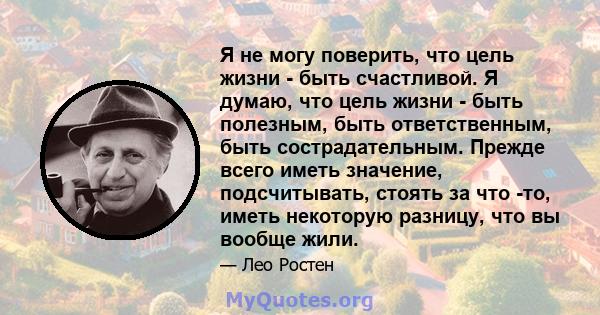 Я не могу поверить, что цель жизни - быть счастливой. Я думаю, что цель жизни - быть полезным, быть ответственным, быть сострадательным. Прежде всего иметь значение, подсчитывать, стоять за что -то, иметь некоторую