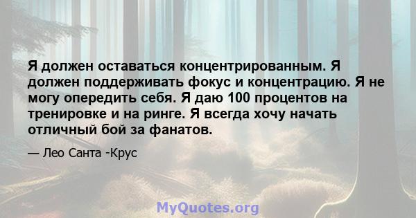 Я должен оставаться концентрированным. Я должен поддерживать фокус и концентрацию. Я не могу опередить себя. Я даю 100 процентов на тренировке и на ринге. Я всегда хочу начать отличный бой за фанатов.