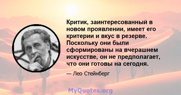 Критик, заинтересованный в новом проявлении, имеет его критерии и вкус в резерве. Поскольку они были сформированы на вчерашнем искусстве, он не предполагает, что они готовы на сегодня.