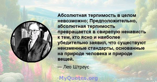 Абсолютная терпимость в целом невозможно; Предположительно, абсолютная терпимость превращается в свирепую ненависть к тем, кто ясно и наиболее убедительно заявил, что существуют неизменные стандарты, основанные на