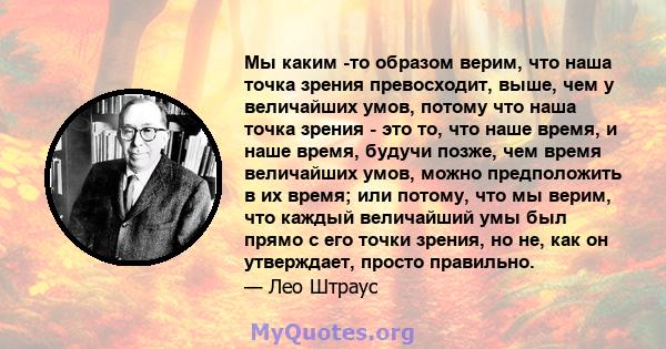 Мы каким -то образом верим, что наша точка зрения превосходит, выше, чем у величайших умов, потому что наша точка зрения - это то, что наше время, и наше время, будучи позже, чем время величайших умов, можно