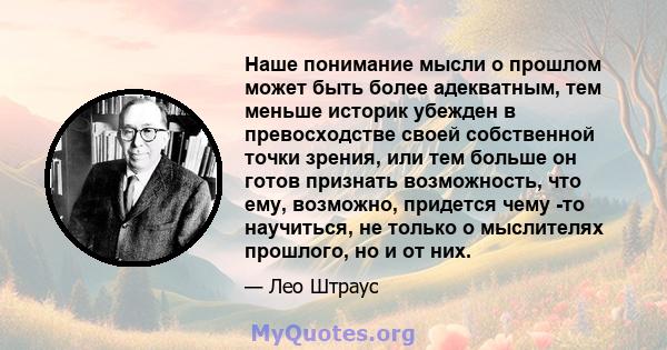 Наше понимание мысли о прошлом может быть более адекватным, тем меньше историк убежден в превосходстве своей собственной точки зрения, или тем больше он готов признать возможность, что ему, возможно, придется чему -то