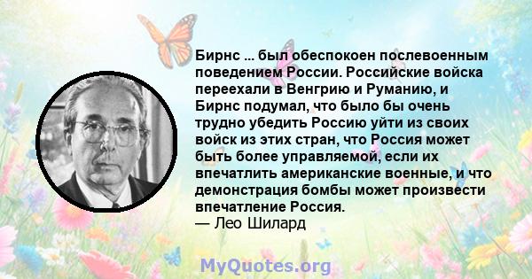 Бирнс ... был обеспокоен послевоенным поведением России. Российские войска переехали в Венгрию и Руманию, и Бирнс подумал, что было бы очень трудно убедить Россию уйти из своих войск из этих стран, что Россия может быть 