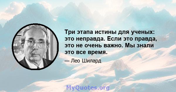 Три этапа истины для ученых: это неправда. Если это правда, это не очень важно. Мы знали это все время.