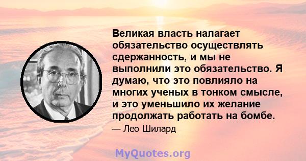 Великая власть налагает обязательство осуществлять сдержанность, и мы не выполнили это обязательство. Я думаю, что это повлияло на многих ученых в тонком смысле, и это уменьшило их желание продолжать работать на бомбе.