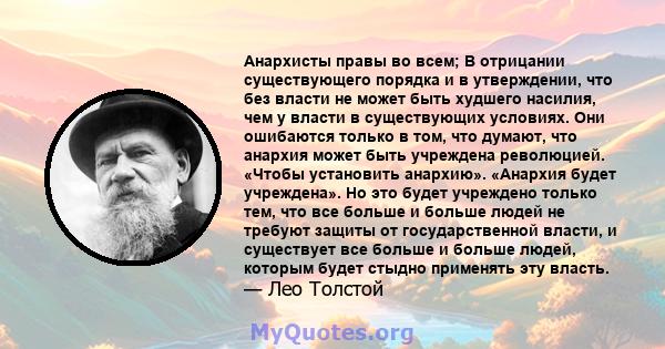 Анархисты правы во всем; В отрицании существующего порядка и в утверждении, что без власти не может быть худшего насилия, чем у власти в существующих условиях. Они ошибаются только в том, что думают, что анархия может