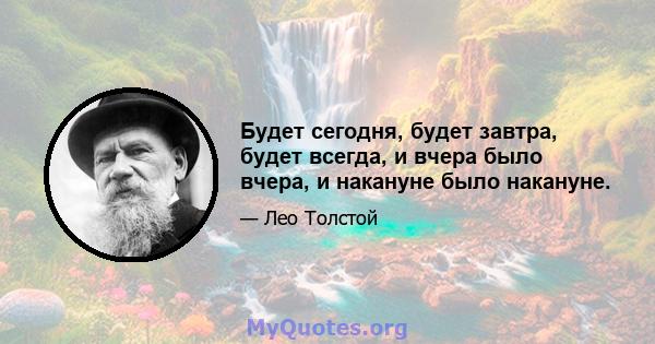 Будет сегодня, будет завтра, будет всегда, и вчера было вчера, и накануне было накануне.