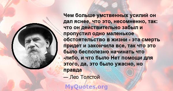 Чем больше умственных усилий он дал яснее, что это, несомненно, так: что он действительно забыл и пропустил одно маленькое обстоятельство в жизни - эта смерть придет и закончила все, так что это было бесполезно начинать 