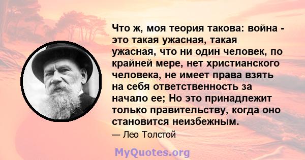 Что ж, моя теория такова: война - это такая ужасная, такая ужасная, что ни один человек, по крайней мере, нет христианского человека, не имеет права взять на себя ответственность за начало ее; Но это принадлежит только