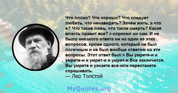 Что плохо? Что хорошо? Что следует любить, что ненавидеть? Зачем жить, а что я? Что такое ложь, что такое смерть? Какая власть правит все? »-спросил он сам. И не было никакого ответа ни на один из этих вопросов, кроме