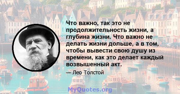 Что важно, так это не продолжительность жизни, а глубина жизни. Что важно не делать жизни дольше, а в том, чтобы вывести свою душу из времени, как это делает каждый возвышенный акт.