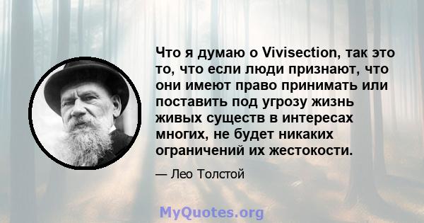 Что я думаю о Vivisection, так это то, что если люди признают, что они имеют право принимать или поставить под угрозу жизнь живых существ в интересах многих, не будет никаких ограничений их жестокости.