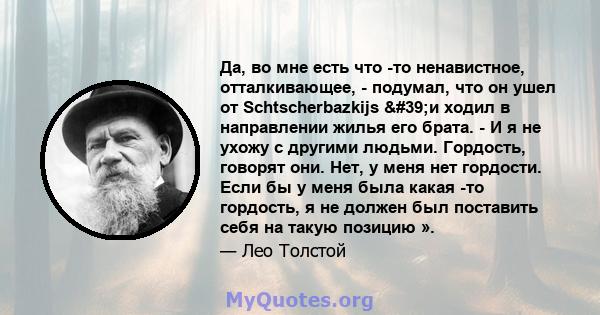 Да, во мне есть что -то ненавистное, отталкивающее, - подумал, что он ушел от Schtscherbazkijs 'и ходил в направлении жилья его брата. - И я не ухожу с другими людьми. Гордость, говорят они. Нет, у меня нет