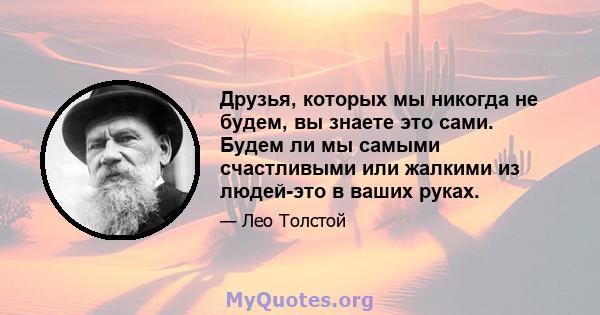 Друзья, которых мы никогда не будем, вы знаете это сами. Будем ли мы самыми счастливыми или жалкими из людей-это в ваших руках.