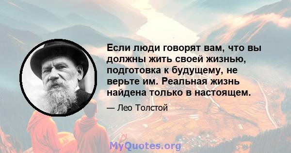 Если люди говорят вам, что вы должны жить своей жизнью, подготовка к будущему, не верьте им. Реальная жизнь найдена только в настоящем.