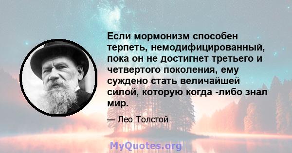 Если мормонизм способен терпеть, немодифицированный, пока он не достигнет третьего и четвертого поколения, ему суждено стать величайшей силой, которую когда -либо знал мир.