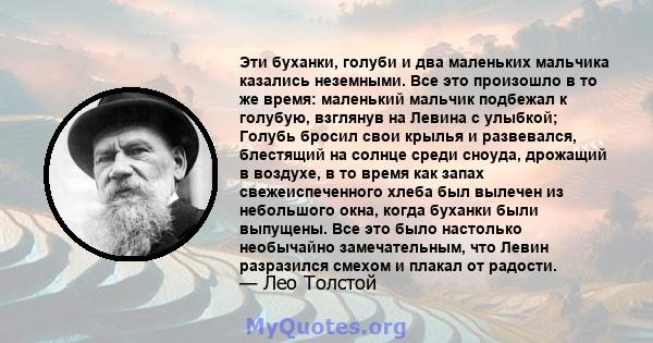 Эти буханки, голуби и два маленьких мальчика казались неземными. Все это произошло в то же время: маленький мальчик подбежал к голубую, взглянув на Левина с улыбкой; Голубь бросил свои крылья и развевался, блестящий на