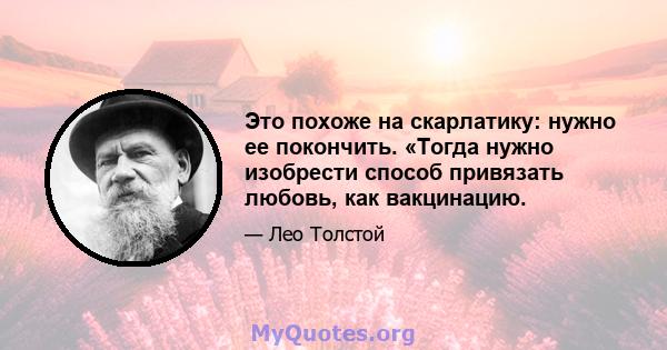 Это похоже на скарлатику: нужно ее покончить. «Тогда нужно изобрести способ привязать любовь, как вакцинацию.