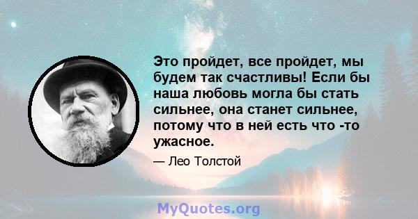 Это пройдет, все пройдет, мы будем так счастливы! Если бы наша любовь могла бы стать сильнее, она станет сильнее, потому что в ней есть что -то ужасное.