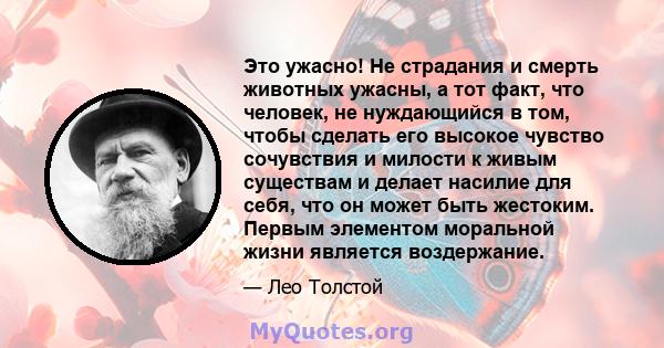 Это ужасно! Не страдания и смерть животных ужасны, а тот факт, что человек, не нуждающийся в том, чтобы сделать его высокое чувство сочувствия и милости к живым существам и делает насилие для себя, что он может быть