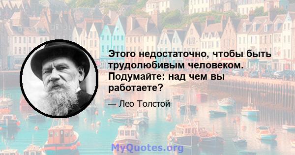 Этого недостаточно, чтобы быть трудолюбивым человеком. Подумайте: над чем вы работаете?