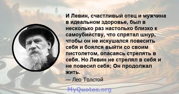 И Левин, счастливый отец и мужчина в идеальном здоровье, был в несколько раз настолько близко к самоубийству, что спрятал шнур, чтобы он не искушался повесить себя и боялся выйти со своим пистолетом, опасаясь стрелять в 