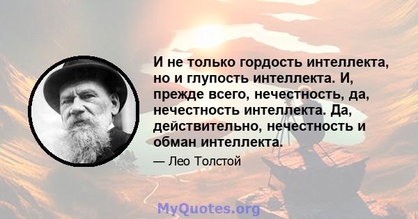 И не только гордость интеллекта, но и глупость интеллекта. И, прежде всего, нечестность, да, нечестность интеллекта. Да, действительно, нечестность и обман интеллекта.