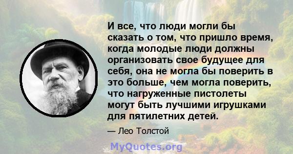 И все, что люди могли бы сказать о том, что пришло время, когда молодые люди должны организовать свое будущее для себя, она не могла бы поверить в это больше, чем могла поверить, что нагруженные пистолеты могут быть