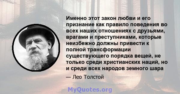 Именно этот закон любви и его признание как правило поведения во всех наших отношениях с друзьями, врагами и преступниками, которые неизбежно должны привести к полной трансформации существующего порядка вещей, не только 