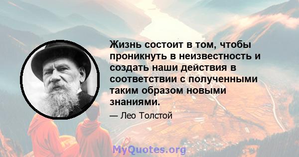 Жизнь состоит в том, чтобы проникнуть в неизвестность и создать наши действия в соответствии с полученными таким образом новыми знаниями.