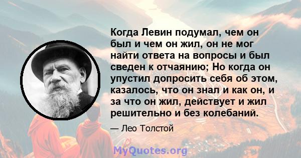 Когда Левин подумал, чем он был и чем он жил, он не мог найти ответа на вопросы и был сведен к отчаянию; Но когда он упустил допросить себя об этом, казалось, что он знал и как он, и за что он жил, действует и жил