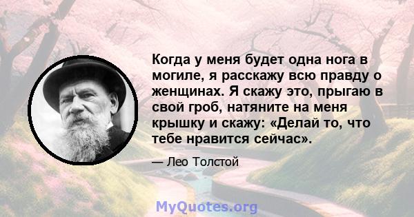 Когда у меня будет одна нога в могиле, я расскажу всю правду о женщинах. Я скажу это, прыгаю в свой гроб, натяните на меня крышку и скажу: «Делай то, что тебе нравится сейчас».