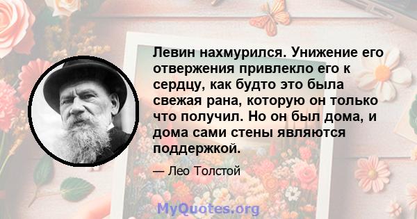 Левин нахмурился. Унижение его отвержения привлекло его к сердцу, как будто это была свежая рана, которую он только что получил. Но он был дома, и дома сами стены являются поддержкой.