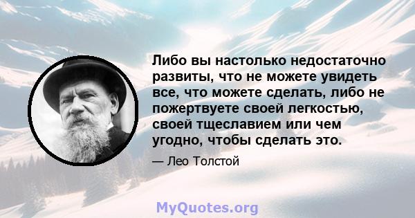 Либо вы настолько недостаточно развиты, что не можете увидеть все, что можете сделать, либо не пожертвуете своей легкостью, своей тщеславием или чем угодно, чтобы сделать это.