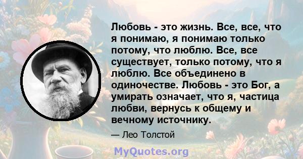 Любовь - это жизнь. Все, все, что я понимаю, я понимаю только потому, что люблю. Все, все существует, только потому, что я люблю. Все объединено в одиночестве. Любовь - это Бог, а умирать означает, что я, частица любви, 