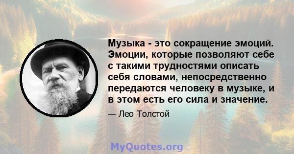 Музыка - это сокращение эмоций. Эмоции, которые позволяют себе с такими трудностями описать себя словами, непосредственно передаются человеку в музыке, и в этом есть его сила и значение.