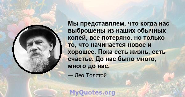 Мы представляем, что когда нас выброшены из наших обычных колей, все потеряно, но только то, что начинается новое и хорошее. Пока есть жизнь, есть счастье. До нас было много, много до нас.