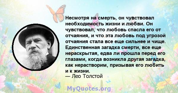 Несмотря на смерть, он чувствовал необходимость жизни и любви. Он чувствовал, что любовь спасла его от отчаяния, и что эта любовь под угрозой отчаяния стала все еще сильнее и чище. Единственная загадка смерти, все еще