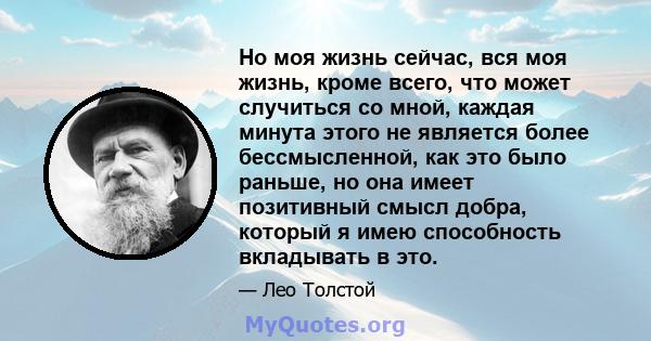 Но моя жизнь сейчас, вся моя жизнь, кроме всего, что может случиться со мной, каждая минута этого не является более бессмысленной, как это было раньше, но она имеет позитивный смысл добра, который я имею способность